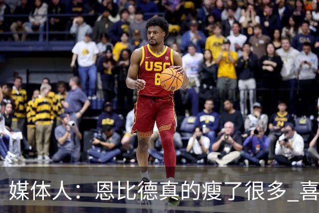 媒体人：恩比德真的瘦了很多 喜欢他的防守积极性和竞争欲望